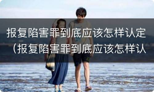 报复陷害罪到底应该怎样认定（报复陷害罪到底应该怎样认定呢）