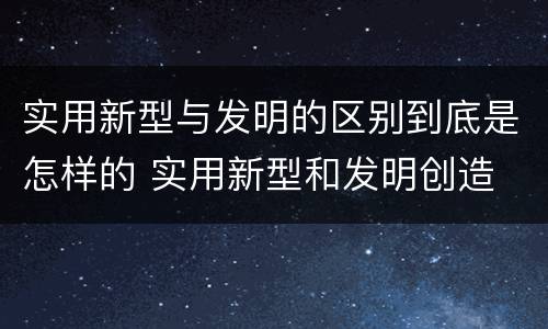 实用新型与发明的区别到底是怎样的 实用新型和发明创造