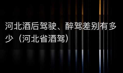 河北酒后驾驶、醉驾差别有多少（河北省酒驾）