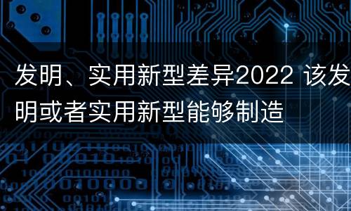 发明、实用新型差异2022 该发明或者实用新型能够制造