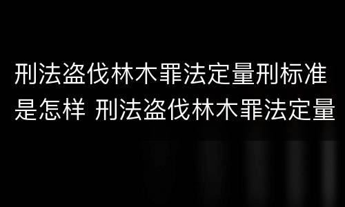 刑法盗伐林木罪法定量刑标准是怎样 刑法盗伐林木罪法定量刑标准是怎样确定的