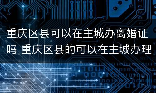 重庆区县可以在主城办离婚证吗 重庆区县的可以在主城办理离婚证吗