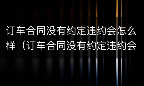 订车合同没有约定违约会怎么样（订车合同没有约定违约会怎么样呢）