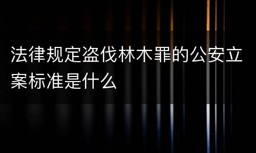 法律规定盗伐林木罪的公安立案标准是什么