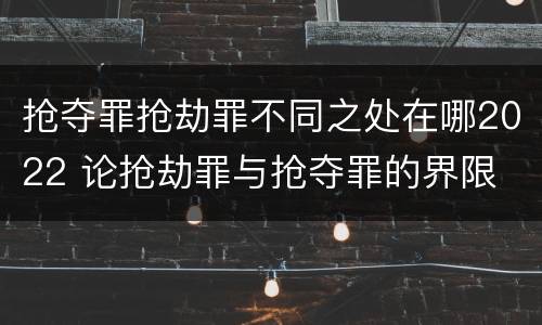 抢夺罪抢劫罪不同之处在哪2022 论抢劫罪与抢夺罪的界限