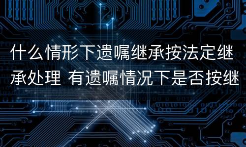 什么情形下遗嘱继承按法定继承处理 有遗嘱情况下是否按继承法