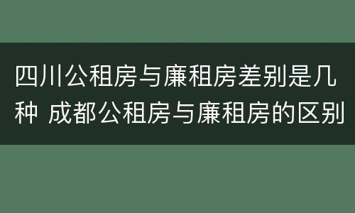 四川公租房与廉租房差别是几种 成都公租房与廉租房的区别