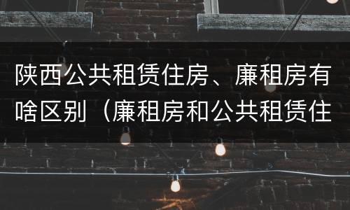 陕西公共租赁住房、廉租房有啥区别（廉租房和公共租赁住房有什么区别）