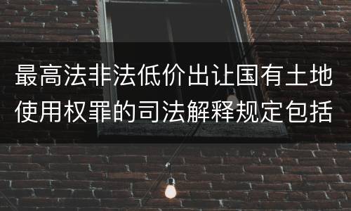 最高法非法低价出让国有土地使用权罪的司法解释规定包括什么