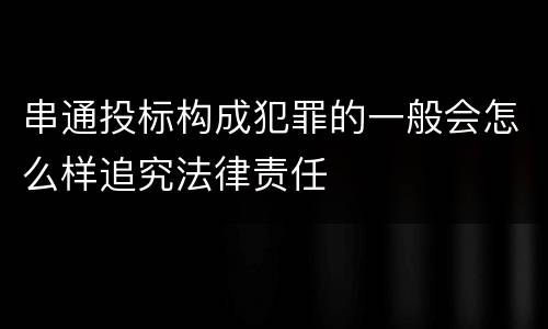 串通投标构成犯罪的一般会怎么样追究法律责任