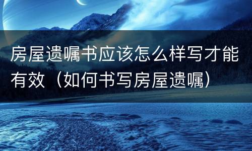 房屋遗嘱书应该怎么样写才能有效（如何书写房屋遗嘱）