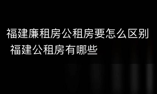 福建廉租房公租房要怎么区别 福建公租房有哪些