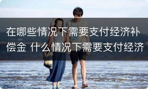 在哪些情况下需要支付经济补偿金 什么情况下需要支付经济补偿金