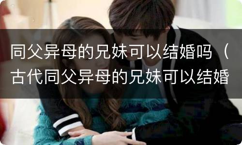 同父异母的兄妹可以结婚吗（古代同父异母的兄妹可以结婚吗）