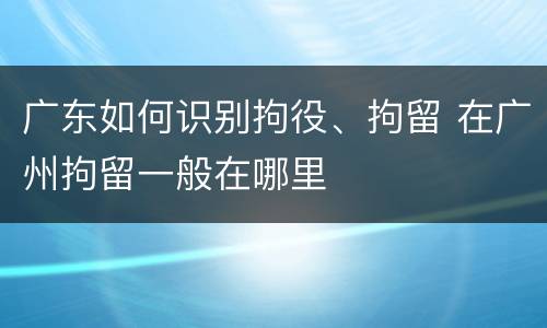 广东如何识别拘役、拘留 在广州拘留一般在哪里