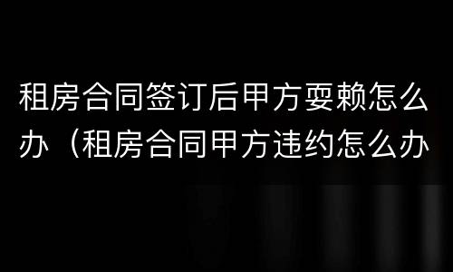 租房合同签订后甲方耍赖怎么办（租房合同甲方违约怎么办）