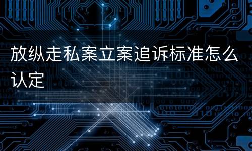 放纵走私案立案追诉标准怎么认定