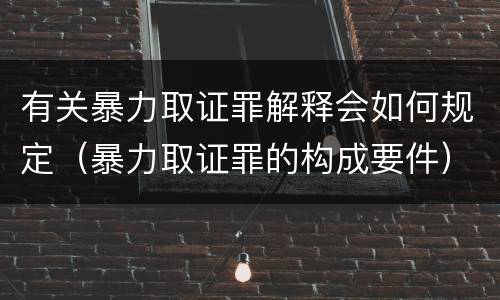 有关暴力取证罪解释会如何规定（暴力取证罪的构成要件）