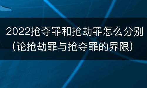 2022抢夺罪和抢劫罪怎么分别（论抢劫罪与抢夺罪的界限）