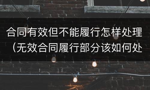 合同有效但不能履行怎样处理（无效合同履行部分该如何处理）