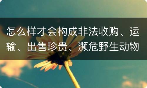 怎么样才会构成非法收购、运输、出售珍贵、濒危野生动物、珍贵、濒危野生动物制品罪