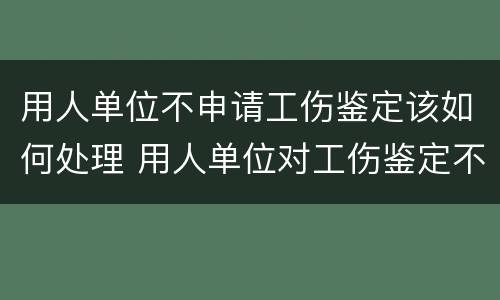 用人单位不申请工伤鉴定该如何处理 用人单位对工伤鉴定不服有什么办法呢?