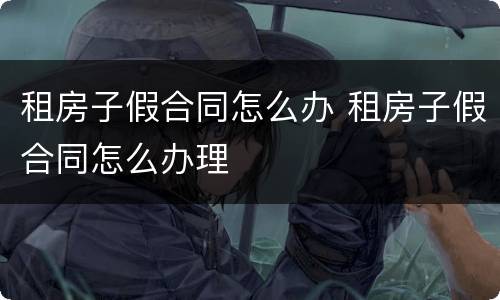 租房子假合同怎么办 租房子假合同怎么办理