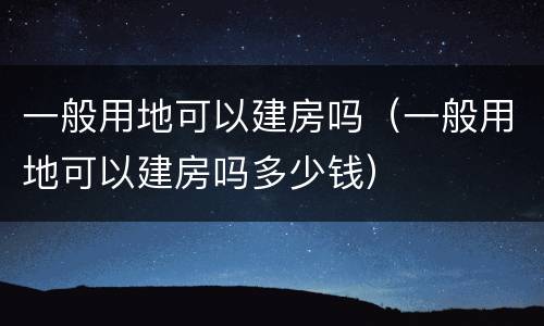一般用地可以建房吗（一般用地可以建房吗多少钱）