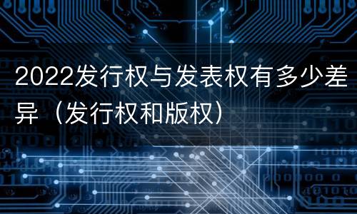 2022发行权与发表权有多少差异（发行权和版权）