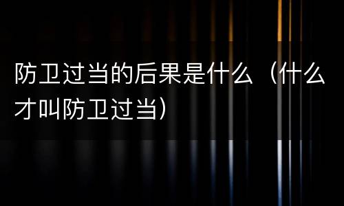 防卫过当的后果是什么（什么才叫防卫过当）