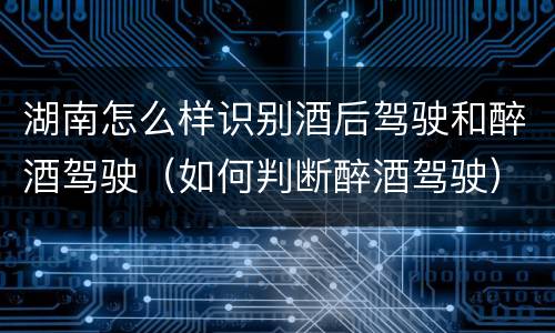 湖南怎么样识别酒后驾驶和醉酒驾驶（如何判断醉酒驾驶）