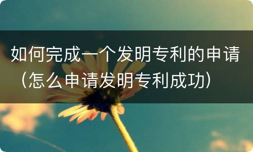 如何完成一个发明专利的申请（怎么申请发明专利成功）