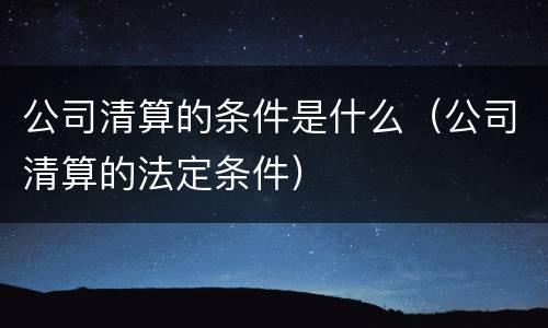 公司清算的条件是什么（公司清算的法定条件）