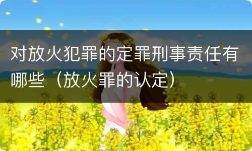 对放火犯罪的定罪刑事责任有哪些（放火罪的认定）