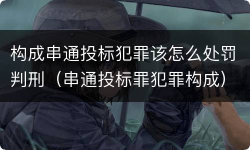 构成串通投标犯罪该怎么处罚判刑（串通投标罪犯罪构成）