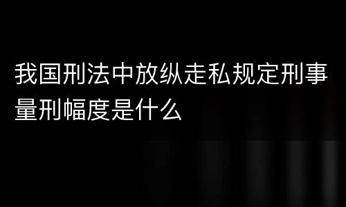 我国刑法中放纵走私规定刑事量刑幅度是什么