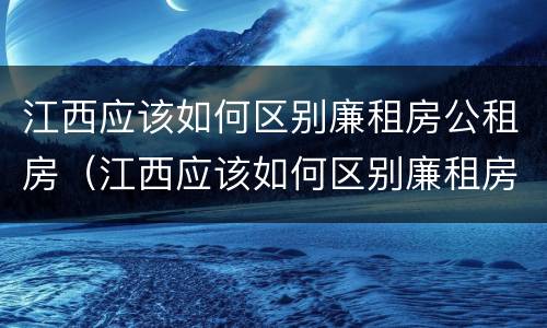 江西应该如何区别廉租房公租房（江西应该如何区别廉租房公租房呢）