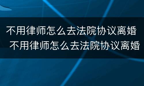 不用律师怎么去法院协议离婚 不用律师怎么去法院协议离婚呢