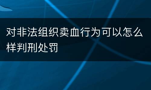 对非法组织卖血行为可以怎么样判刑处罚