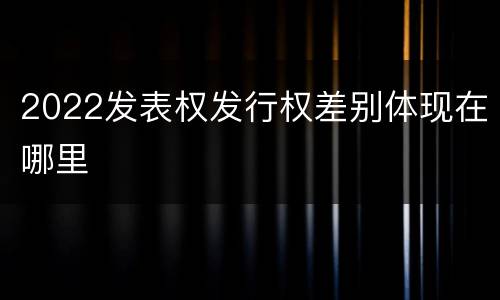 2022发表权发行权差别体现在哪里