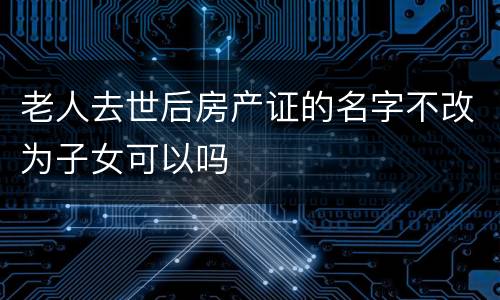 老人去世后房产证的名字不改为子女可以吗