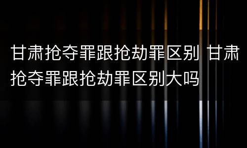 甘肃抢夺罪跟抢劫罪区别 甘肃抢夺罪跟抢劫罪区别大吗