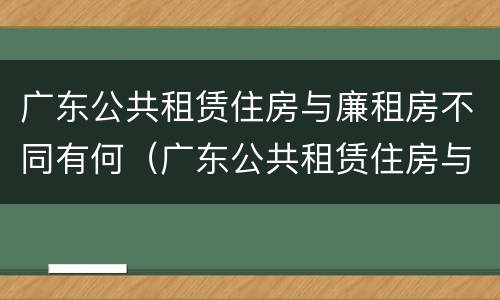 广东公共租赁住房与廉租房不同有何（广东公共租赁住房与廉租房不同有何条件）