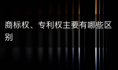 商标权、专利权主要有哪些区别