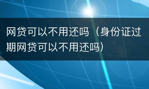 网贷可以不用还吗（身份证过期网贷可以不用还吗）