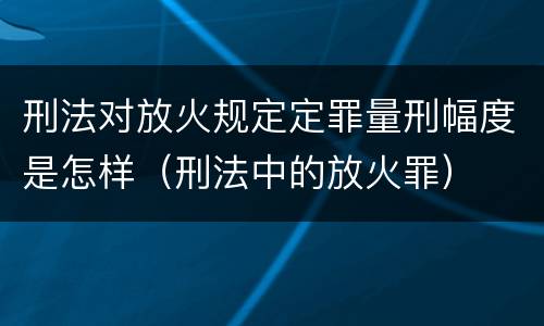刑法对放火规定定罪量刑幅度是怎样（刑法中的放火罪）