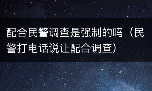 配合民警调查是强制的吗（民警打电话说让配合调查）