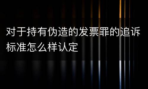 对于持有伪造的发票罪的追诉标准怎么样认定