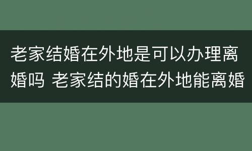 老家结婚在外地是可以办理离婚吗 老家结的婚在外地能离婚吗