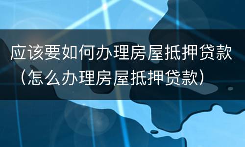应该要如何办理房屋抵押贷款（怎么办理房屋抵押贷款）